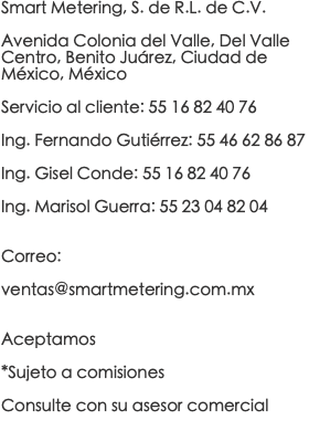 Smart Metering, S. de R.L. de C.V. Avenida Colonia del Valle, Del Valle Centro, Benito Juárez, Ciudad de México, México Servicio al cliente: 55 16 82 40 76 Ing. Fernando Gutiérrez: 55 46 62 86 87 Ing. Gisel Conde: 55 16 82 40 76 Ing. Marisol Guerra: 55 23 04 82 04 Correo: ventas@smartmetering.com.mx Aceptamos *Sujeto a comisiones Consulte con su asesor comercial 